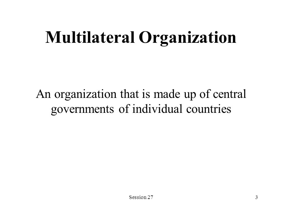 Multilateral Organization An organization that is made up of central governments of individual countries Session 273