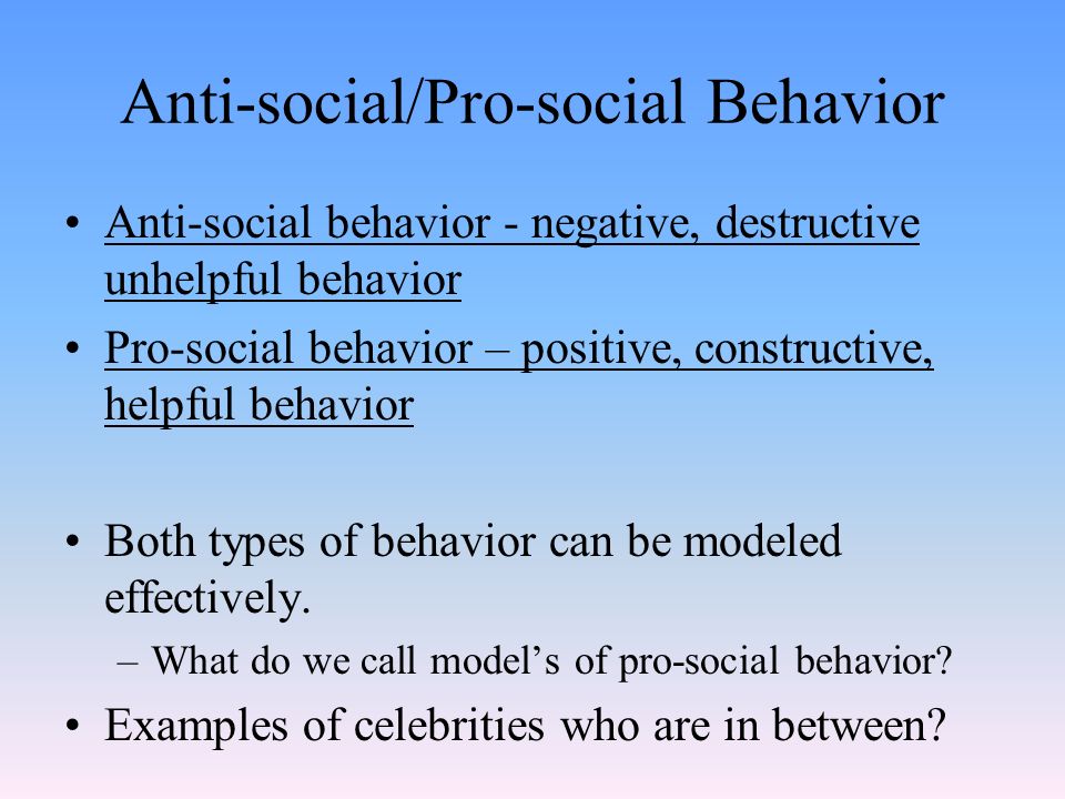 Anti-social/Pro-social Behavior Anti-social behavior - negative, destructive unhelpful behavior Pro-social behavior – positive, constructive, helpful behavior Both types of behavior can be modeled effectively.