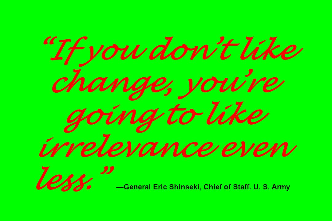 If you don’t like change, you’re going to like irrelevance even less. —General Eric Shinseki, Chief of Staff.