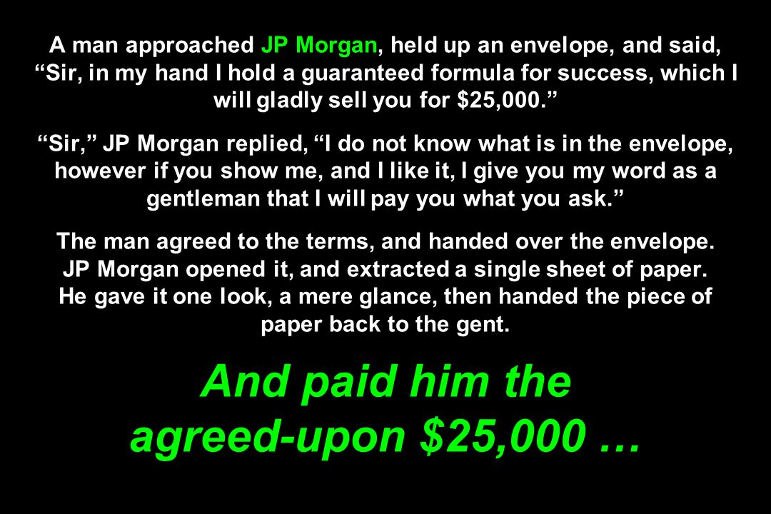 A man approached JP Morgan, held up an envelope, and said, Sir, in my hand I hold a guaranteed formula for success, which I will gladly sell you for $25,000. Sir, JP Morgan replied, I do not know what is in the envelope, however if you show me, and I like it, I give you my word as a gentleman that I will pay you what you ask. The man agreed to the terms, and handed over the envelope.
