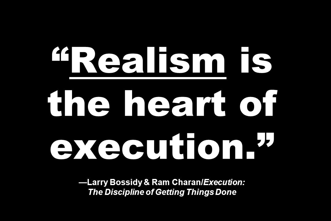 Realism is the heart of execution. —Larry Bossidy & Ram Charan/Execution: The Discipline of Getting Things Done