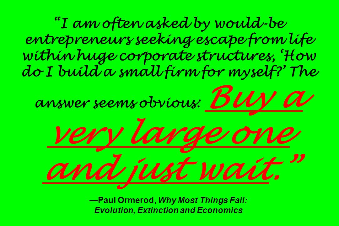 I am often asked by would-be entrepreneurs seeking escape from life within huge corporate structures, ‘How do I build a small firm for myself ’ The answer seems obvious: Buy a very large one and just wait. —Paul Ormerod, Why Most Things Fail: Evolution, Extinction and Economics