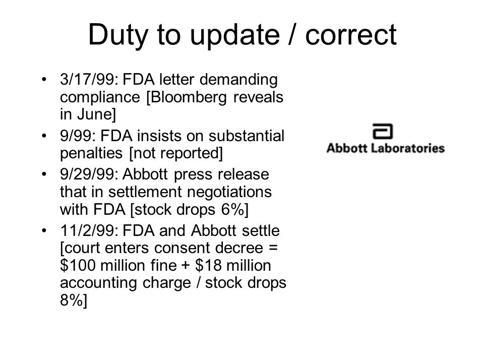 3/17/99: FDA letter demanding compliance [Bloomberg reveals in June] 9/99: FDA insists on substantial penalties [not reported] 9/29/99: Abbott press release that in settlement negotiations with FDA [stock drops 6%] 11/2/99: FDA and Abbott settle [court enters consent decree = $100 million fine + $18 million accounting charge / stock drops 8%] Duty to update / correct
