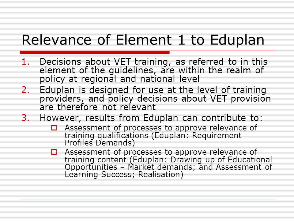 Relevance of Element 1 to Eduplan 1.Decisions about VET training, as referred to in this element of the guidelines, are within the realm of policy at regional and national level 2.Eduplan is designed for use at the level of training providers, and policy decisions about VET provision are therefore not relevant 3.However, results from Eduplan can contribute to:  Assessment of processes to approve relevance of training qualifications (Eduplan: Requirement Profiles Demands)  Assessment of processes to approve relevance of training content (Eduplan: Drawing up of Educational Opportunities – Market demands; and Assessment of Learning Success; Realisation)