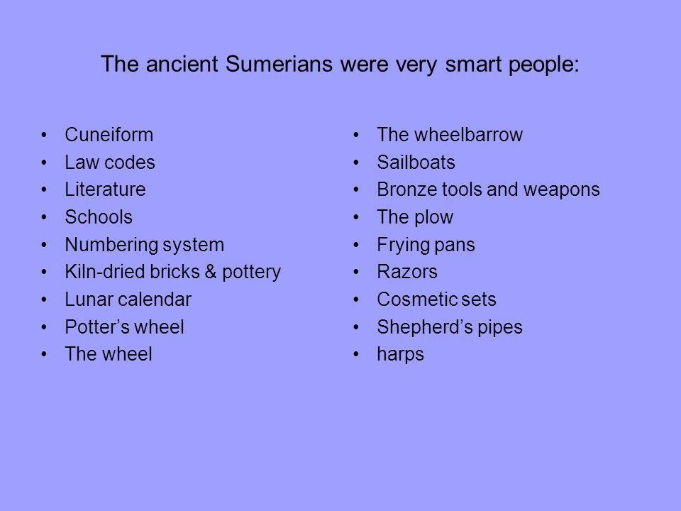 The ancient Sumerians were very smart people: Cuneiform Law codes Literature Schools Numbering system Kiln-dried bricks & pottery Lunar calendar Potter’s wheel The wheel The wheelbarrow Sailboats Bronze tools and weapons The plow Frying pans Razors Cosmetic sets Shepherd’s pipes harps