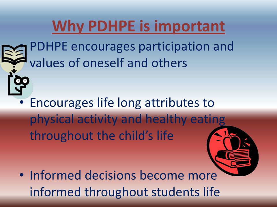 Why PDHPE is important PDHPE encourages participation and values of oneself and others Encourages life long attributes to physical activity and healthy eating throughout the child’s life Informed decisions become more informed throughout students life