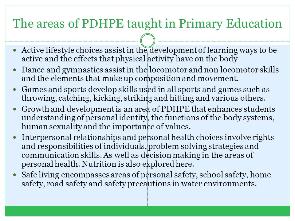 The areas of PDHPE taught in Primary Education Active lifestyle choices assist in the development of learning ways to be active and the effects that physical activity have on the body Dance and gymnastics assist in the locomotor and non locomotor skills and the elements that make up composition and movement.