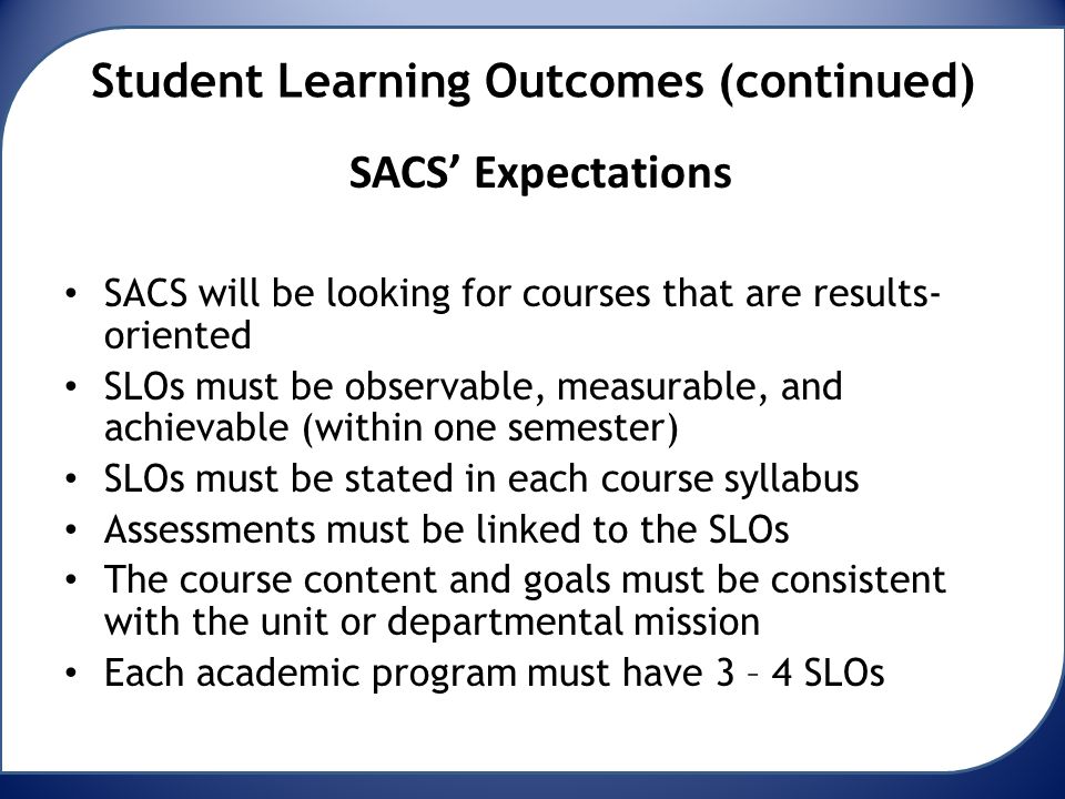 Student Learning Outcomes (continued) SACS’ Expectations SACS will be looking for courses that are results- oriented SLOs must be observable, measurable, and achievable (within one semester) SLOs must be stated in each course syllabus Assessments must be linked to the SLOs The course content and goals must be consistent with the unit or departmental mission Each academic program must have 3 – 4 SLOs