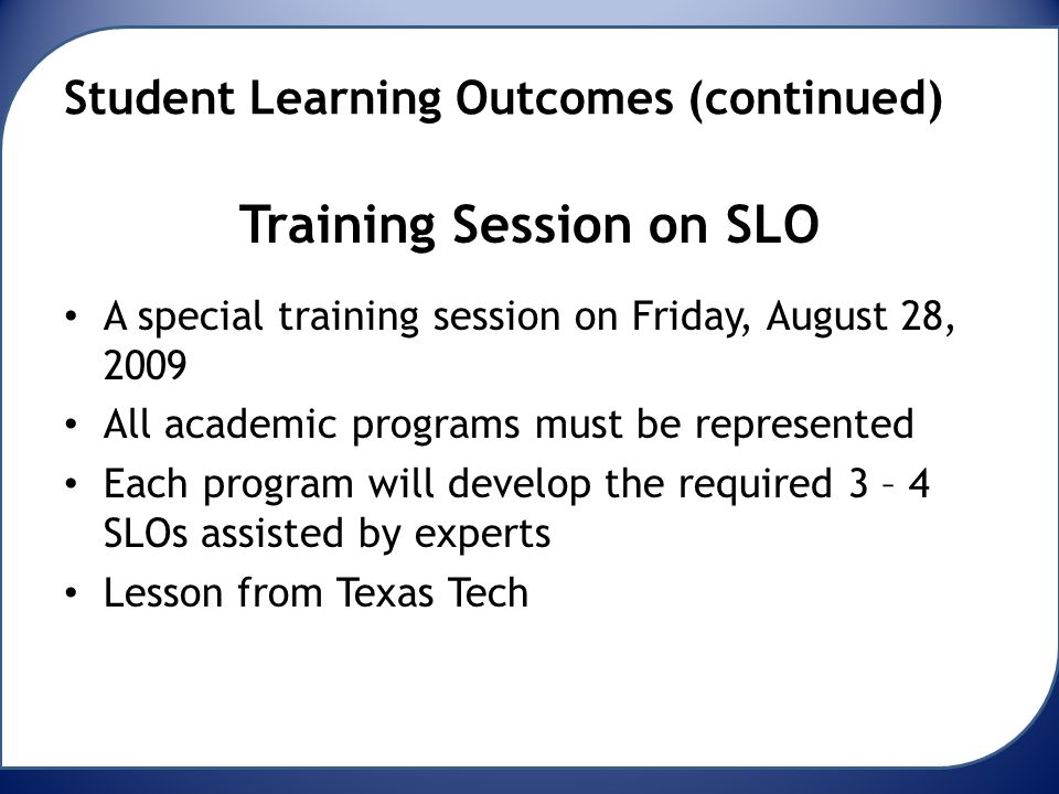Student Learning Outcomes (continued) Training Session on SLO A special training session on Friday, August 28, 2009 All academic programs must be represented Each program will develop the required 3 – 4 SLOs assisted by experts Lesson from Texas Tech