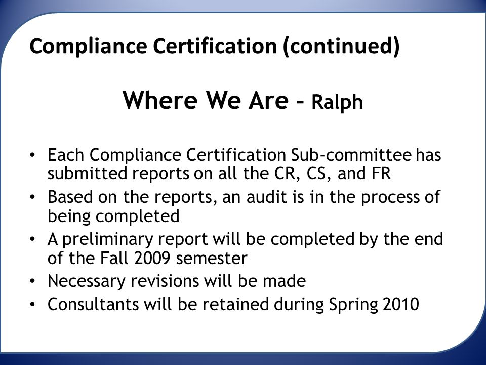 Compliance Certification (continued) Where We Are – Ralph Each Compliance Certification Sub-committee has submitted reports on all the CR, CS, and FR Based on the reports, an audit is in the process of being completed A preliminary report will be completed by the end of the Fall 2009 semester Necessary revisions will be made Consultants will be retained during Spring 2010