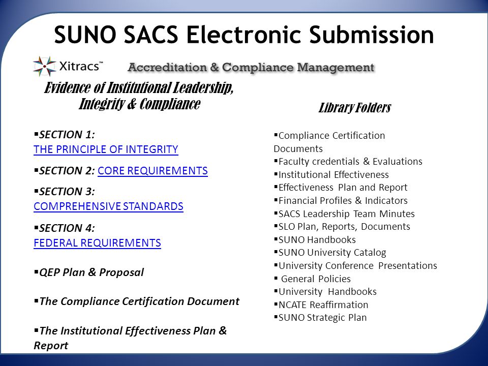 SUNO SACS Electronic Submission Evidence of Institutional Leadership, Integrity & Compliance  SECTION 1: THE PRINCIPLE OF INTEGRITY  SECTION 2: CORE REQUIREMENTS CORE REQUIREMENTS  SECTION 3: COMPREHENSIVE STANDARDS  SECTION 4: FEDERAL REQUIREMENTS  QEP Plan & Proposal  The Compliance Certification Document  The Institutional Effectiveness Plan & Report  Compliance Certification Documents  Faculty credentials & Evaluations  Institutional Effectiveness  Effectiveness Plan and Report  Financial Profiles & Indicators  SACS Leadership Team Minutes  SLO Plan, Reports, Documents  SUNO Handbooks  SUNO University Catalog  University Conference Presentations  General Policies  University Handbooks  NCATE Reaffirmation  SUNO Strategic Plan Library Folders