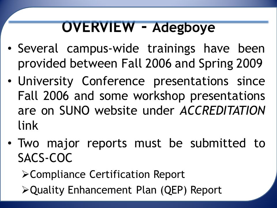 OVERVIEW - Adegboye Several campus-wide trainings have been provided between Fall 2006 and Spring 2009 University Conference presentations since Fall 2006 and some workshop presentations are on SUNO website under ACCREDITATION link Two major reports must be submitted to SACS-COC  Compliance Certification Report  Quality Enhancement Plan (QEP) Report