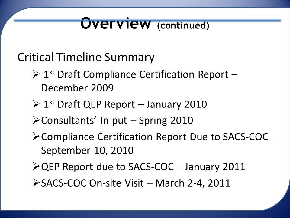 Overview (continued) Critical Timeline Summary  1 st Draft Compliance Certification Report – December 2009  1 st Draft QEP Report – January 2010  Consultants’ In-put – Spring 2010  Compliance Certification Report Due to SACS-COC – September 10, 2010  QEP Report due to SACS-COC – January 2011  SACS-COC On-site Visit – March 2-4, 2011