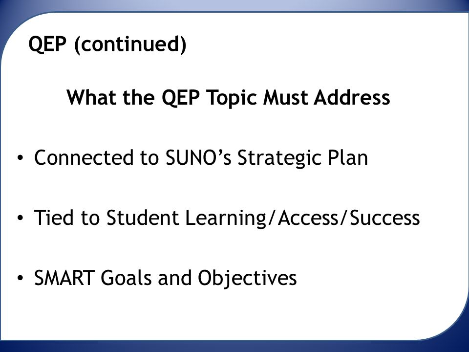 QEP (continued) What the QEP Topic Must Address Connected to SUNO’s Strategic Plan Tied to Student Learning/Access/Success SMART Goals and Objectives