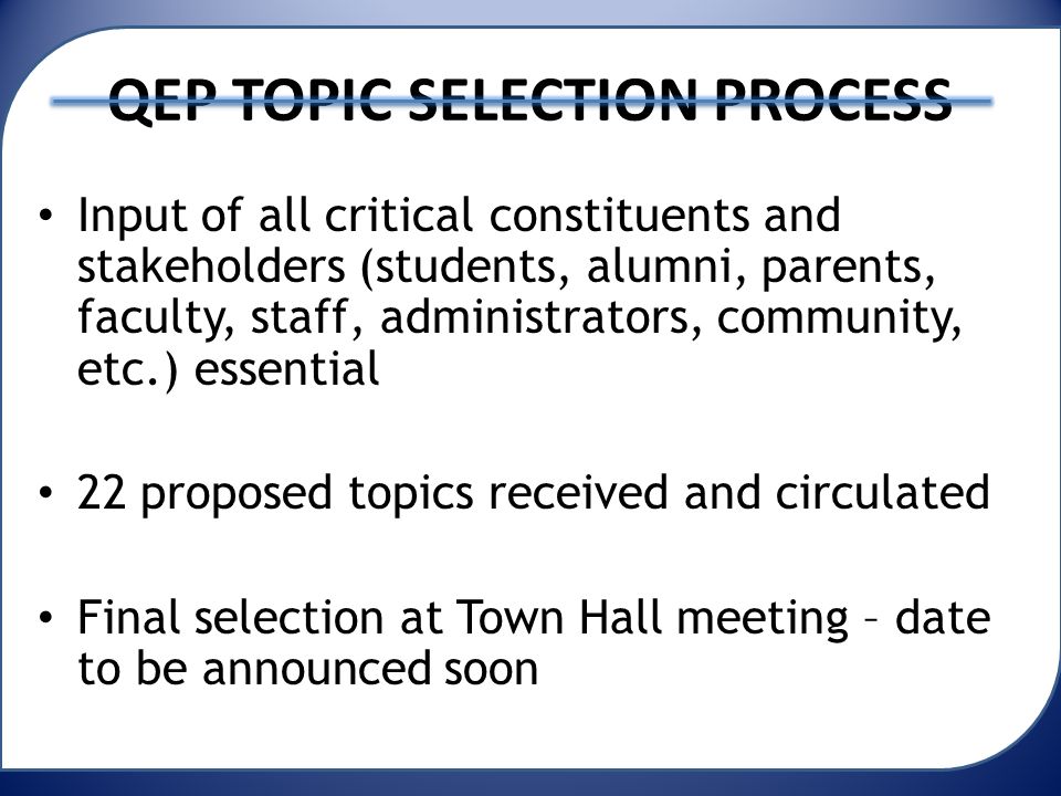 QEP TOPIC SELECTION PROCESS Input of all critical constituents and stakeholders (students, alumni, parents, faculty, staff, administrators, community, etc.) essential 22 proposed topics received and circulated Final selection at Town Hall meeting – date to be announced soon