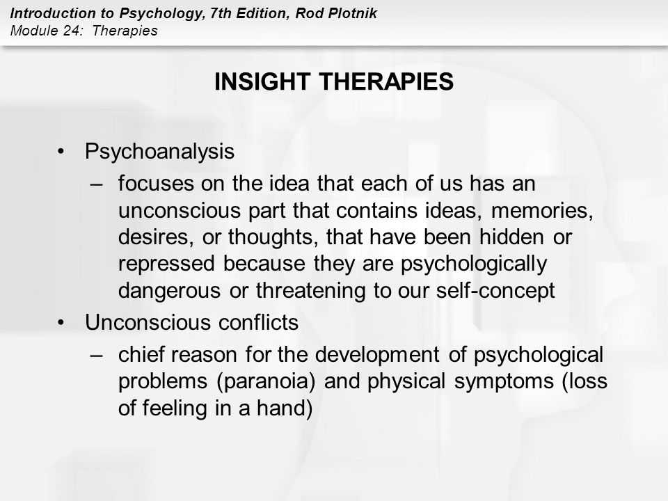 Introduction to Psychology, 7th Edition, Rod Plotnik Module 24: Therapies INSIGHT THERAPIES Psychoanalysis –focuses on the idea that each of us has an unconscious part that contains ideas, memories, desires, or thoughts, that have been hidden or repressed because they are psychologically dangerous or threatening to our self-concept Unconscious conflicts –chief reason for the development of psychological problems (paranoia) and physical symptoms (loss of feeling in a hand)