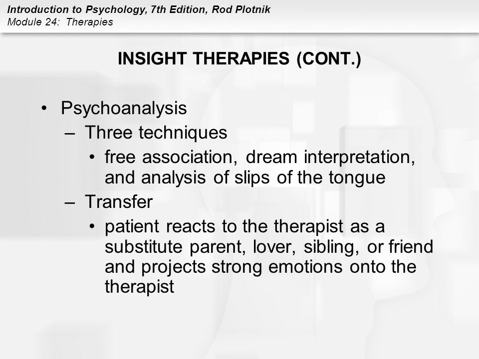 Introduction to Psychology, 7th Edition, Rod Plotnik Module 24: Therapies INSIGHT THERAPIES (CONT.) Psychoanalysis –Three techniques free association, dream interpretation, and analysis of slips of the tongue –Transfer patient reacts to the therapist as a substitute parent, lover, sibling, or friend and projects strong emotions onto the therapist