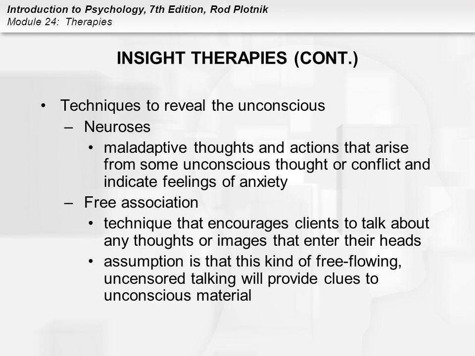 Introduction to Psychology, 7th Edition, Rod Plotnik Module 24: Therapies INSIGHT THERAPIES (CONT.) Techniques to reveal the unconscious –Neuroses maladaptive thoughts and actions that arise from some unconscious thought or conflict and indicate feelings of anxiety –Free association technique that encourages clients to talk about any thoughts or images that enter their heads assumption is that this kind of free-flowing, uncensored talking will provide clues to unconscious material