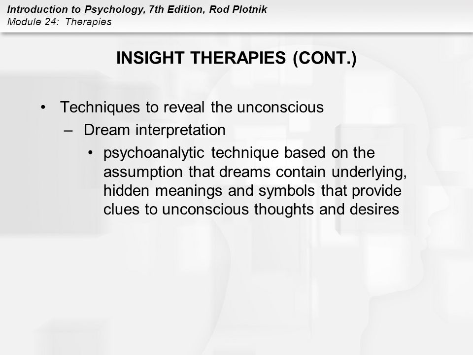Introduction to Psychology, 7th Edition, Rod Plotnik Module 24: Therapies INSIGHT THERAPIES (CONT.) Techniques to reveal the unconscious –Dream interpretation psychoanalytic technique based on the assumption that dreams contain underlying, hidden meanings and symbols that provide clues to unconscious thoughts and desires