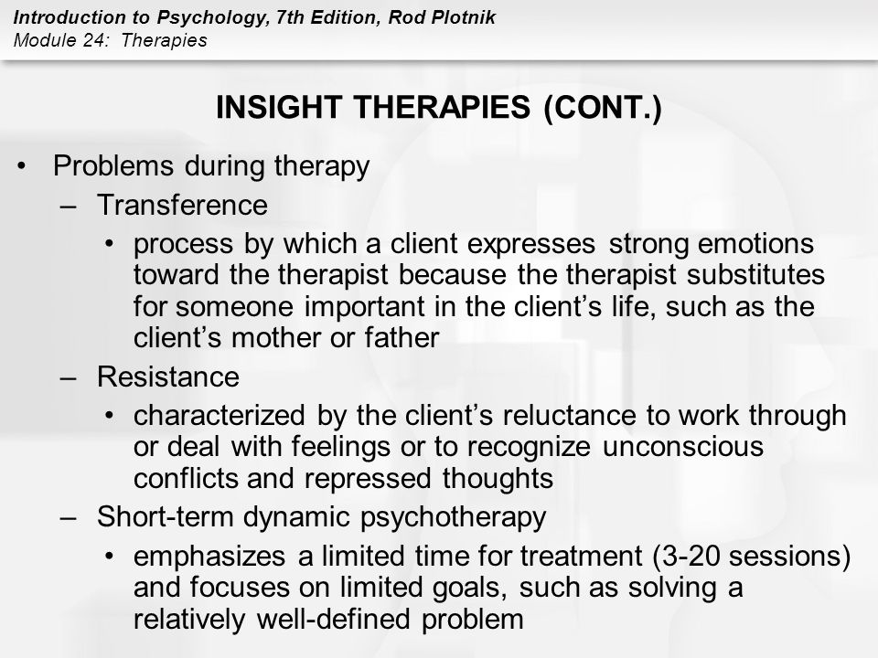 Introduction to Psychology, 7th Edition, Rod Plotnik Module 24: Therapies INSIGHT THERAPIES (CONT.) Problems during therapy –Transference process by which a client expresses strong emotions toward the therapist because the therapist substitutes for someone important in the client’s life, such as the client’s mother or father –Resistance characterized by the client’s reluctance to work through or deal with feelings or to recognize unconscious conflicts and repressed thoughts –Short-term dynamic psychotherapy emphasizes a limited time for treatment (3-20 sessions) and focuses on limited goals, such as solving a relatively well-defined problem