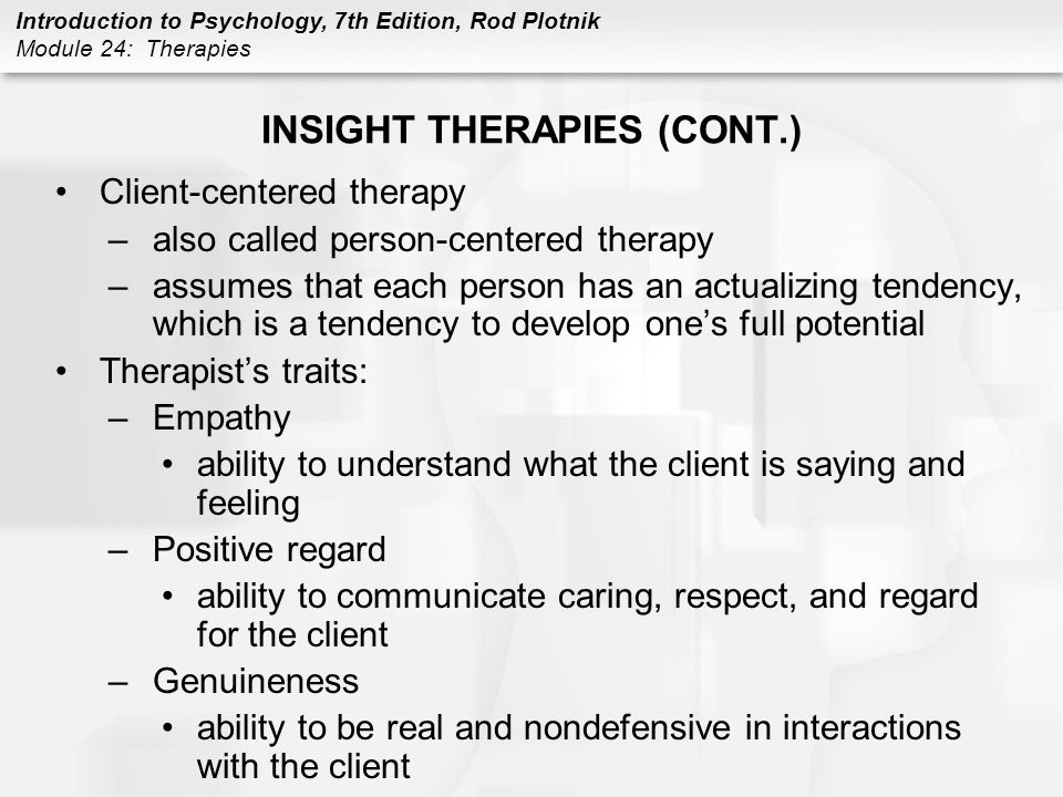 Introduction to Psychology, 7th Edition, Rod Plotnik Module 24: Therapies INSIGHT THERAPIES (CONT.) Client-centered therapy –also called person-centered therapy –assumes that each person has an actualizing tendency, which is a tendency to develop one’s full potential Therapist’s traits: –Empathy ability to understand what the client is saying and feeling –Positive regard ability to communicate caring, respect, and regard for the client –Genuineness ability to be real and nondefensive in interactions with the client