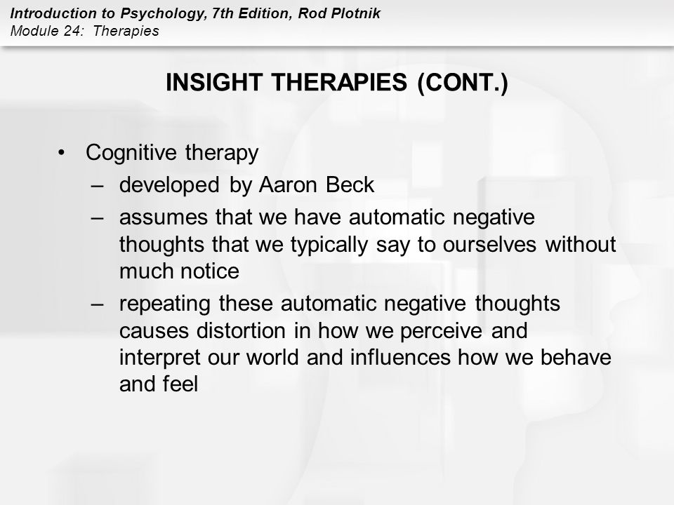 Introduction to Psychology, 7th Edition, Rod Plotnik Module 24: Therapies INSIGHT THERAPIES (CONT.) Cognitive therapy –developed by Aaron Beck –assumes that we have automatic negative thoughts that we typically say to ourselves without much notice –repeating these automatic negative thoughts causes distortion in how we perceive and interpret our world and influences how we behave and feel