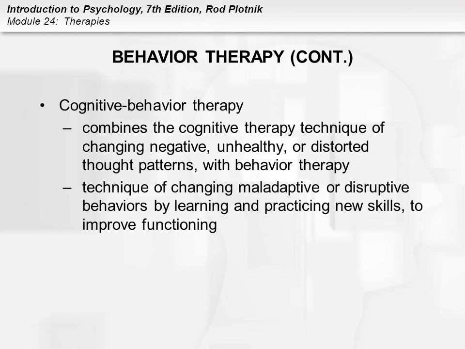 Introduction to Psychology, 7th Edition, Rod Plotnik Module 24: Therapies BEHAVIOR THERAPY (CONT.) Cognitive-behavior therapy –combines the cognitive therapy technique of changing negative, unhealthy, or distorted thought patterns, with behavior therapy –technique of changing maladaptive or disruptive behaviors by learning and practicing new skills, to improve functioning