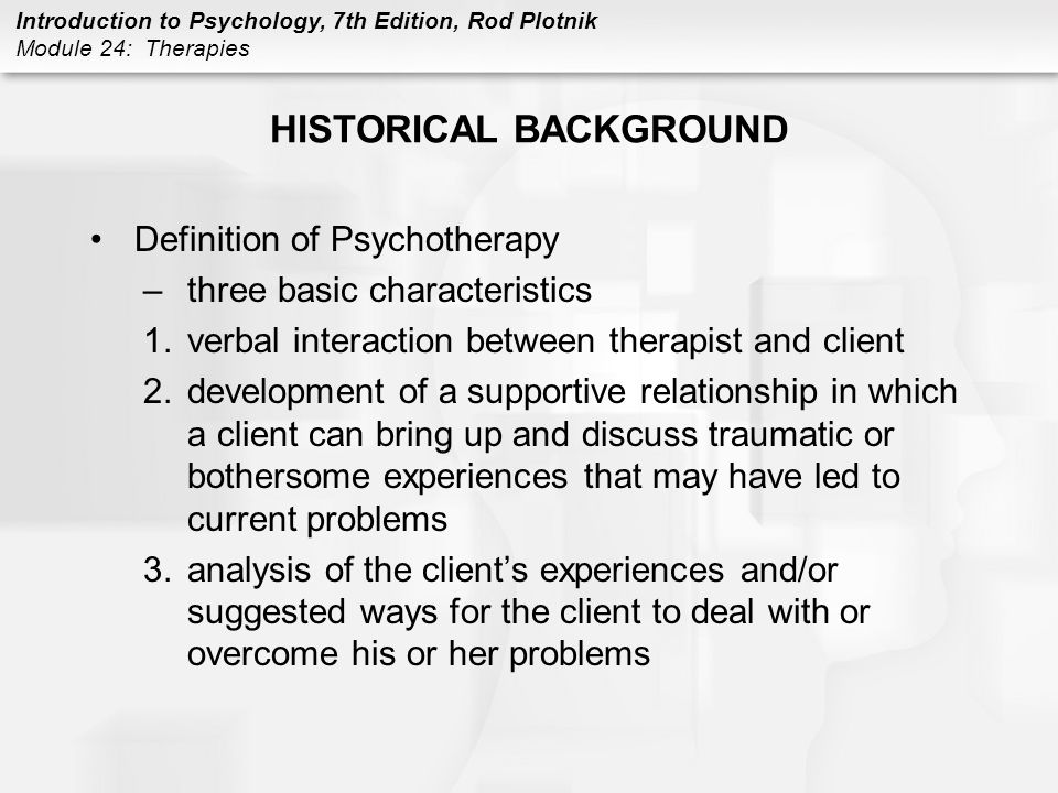 Introduction to Psychology, 7th Edition, Rod Plotnik Module 24: Therapies HISTORICAL BACKGROUND Definition of Psychotherapy –three basic characteristics 1.verbal interaction between therapist and client 2.development of a supportive relationship in which a client can bring up and discuss traumatic or bothersome experiences that may have led to current problems 3.analysis of the client’s experiences and/or suggested ways for the client to deal with or overcome his or her problems