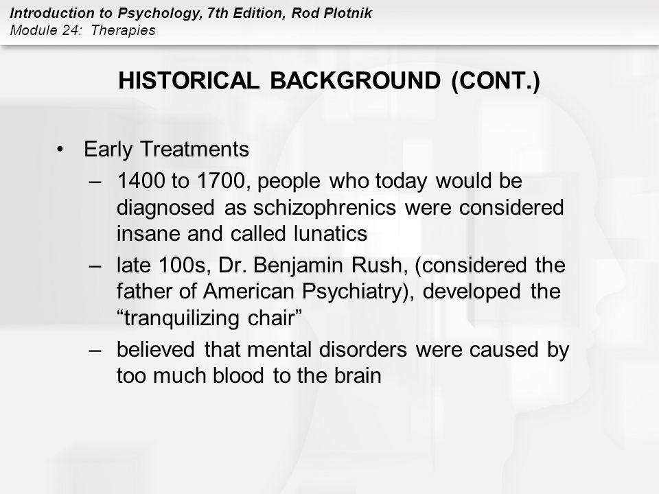 Introduction to Psychology, 7th Edition, Rod Plotnik Module 24: Therapies HISTORICAL BACKGROUND (CONT.) Early Treatments –1400 to 1700, people who today would be diagnosed as schizophrenics were considered insane and called lunatics –late 100s, Dr.