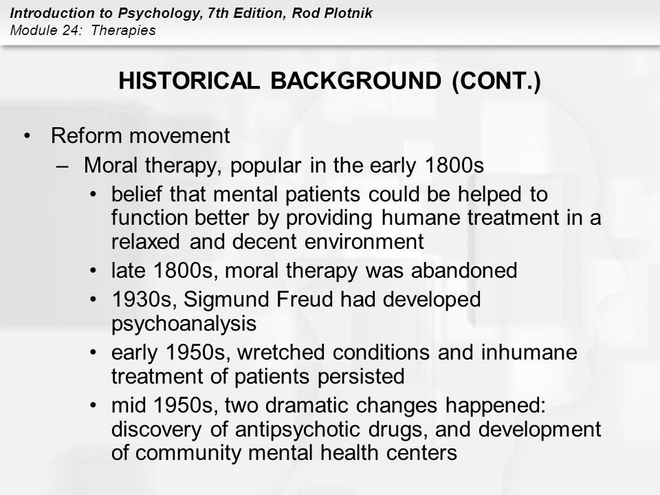 Introduction to Psychology, 7th Edition, Rod Plotnik Module 24: Therapies HISTORICAL BACKGROUND (CONT.) Reform movement –Moral therapy, popular in the early 1800s belief that mental patients could be helped to function better by providing humane treatment in a relaxed and decent environment late 1800s, moral therapy was abandoned 1930s, Sigmund Freud had developed psychoanalysis early 1950s, wretched conditions and inhumane treatment of patients persisted mid 1950s, two dramatic changes happened: discovery of antipsychotic drugs, and development of community mental health centers