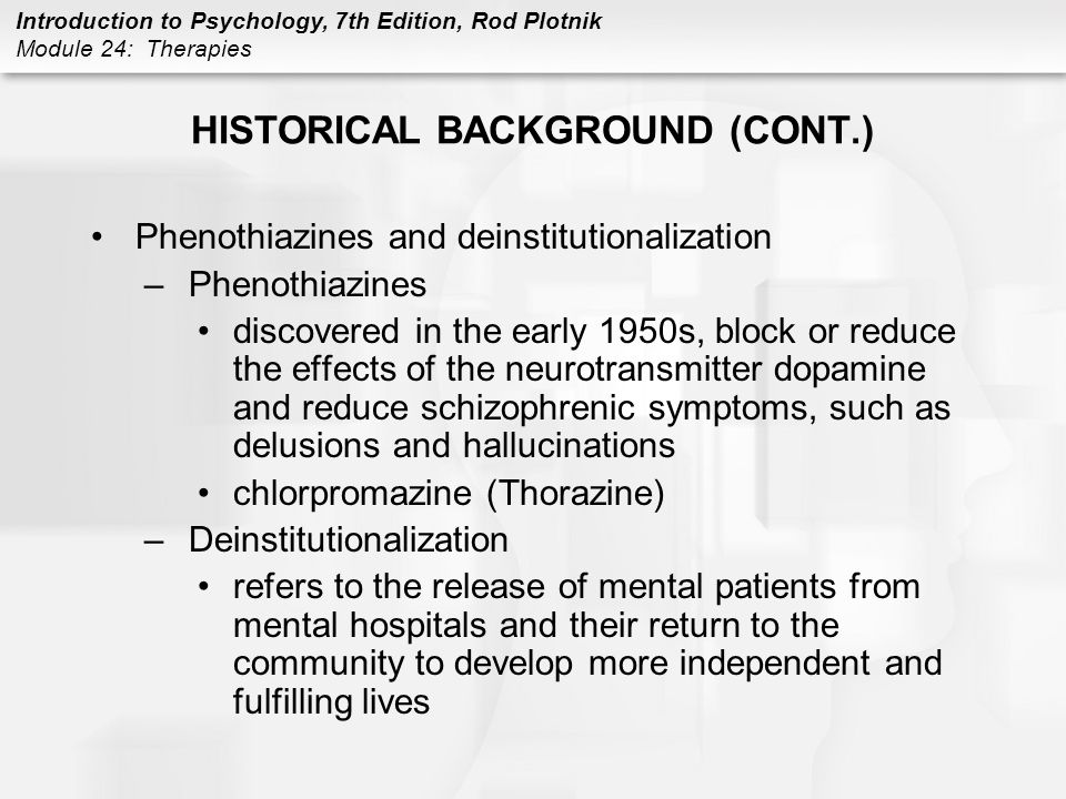 Introduction to Psychology, 7th Edition, Rod Plotnik Module 24: Therapies HISTORICAL BACKGROUND (CONT.) Phenothiazines and deinstitutionalization –Phenothiazines discovered in the early 1950s, block or reduce the effects of the neurotransmitter dopamine and reduce schizophrenic symptoms, such as delusions and hallucinations chlorpromazine (Thorazine) –Deinstitutionalization refers to the release of mental patients from mental hospitals and their return to the community to develop more independent and fulfilling lives