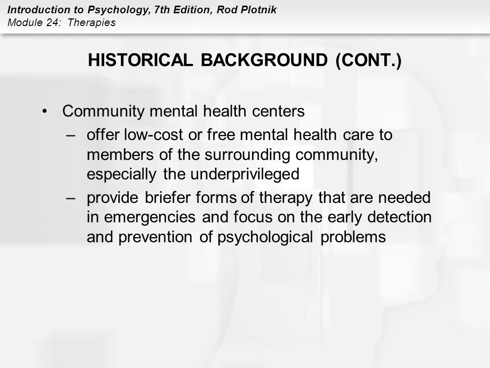 Introduction to Psychology, 7th Edition, Rod Plotnik Module 24: Therapies HISTORICAL BACKGROUND (CONT.) Community mental health centers –offer low-cost or free mental health care to members of the surrounding community, especially the underprivileged –provide briefer forms of therapy that are needed in emergencies and focus on the early detection and prevention of psychological problems