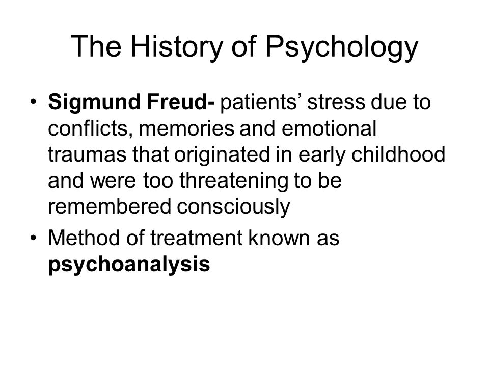 The History of Psychology Sigmund Freud- patients’ stress due to conflicts, memories and emotional traumas that originated in early childhood and were too threatening to be remembered consciously Method of treatment known as psychoanalysis