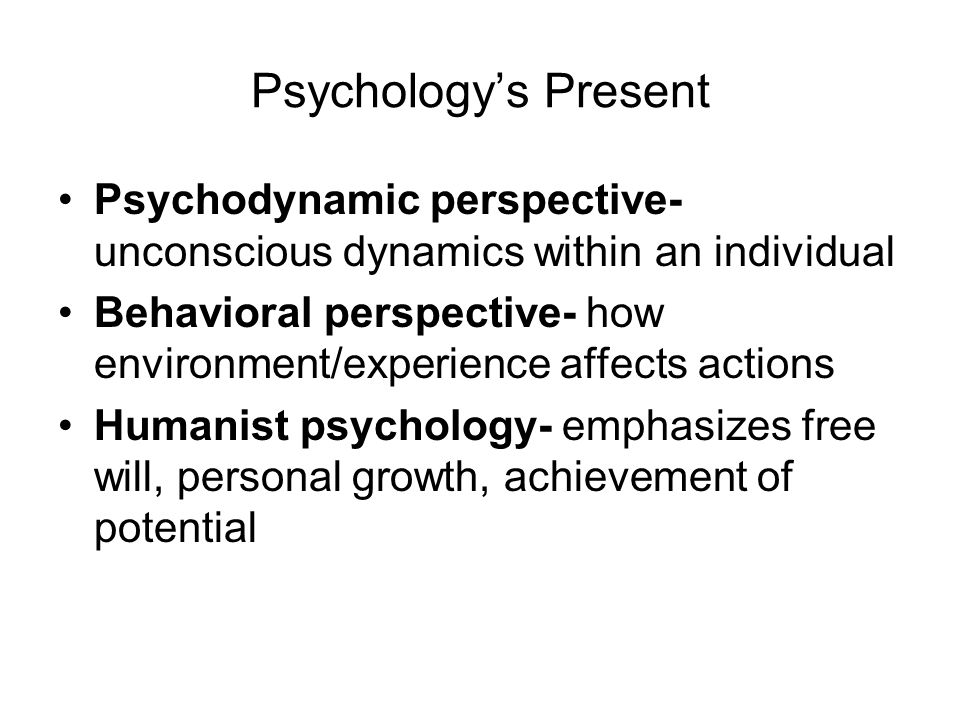Psychology’s Present Psychodynamic perspective- unconscious dynamics within an individual Behavioral perspective- how environment/experience affects actions Humanist psychology- emphasizes free will, personal growth, achievement of potential