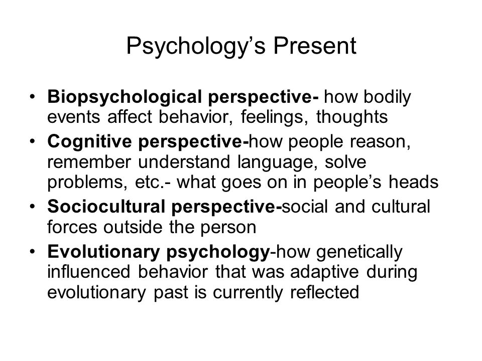 Psychology’s Present Biopsychological perspective- how bodily events affect behavior, feelings, thoughts Cognitive perspective-how people reason, remember understand language, solve problems, etc.- what goes on in people’s heads Sociocultural perspective-social and cultural forces outside the person Evolutionary psychology-how genetically influenced behavior that was adaptive during evolutionary past is currently reflected