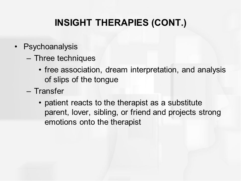 INSIGHT THERAPIES (CONT.) Psychoanalysis –Three techniques free association, dream interpretation, and analysis of slips of the tongue –Transfer patient reacts to the therapist as a substitute parent, lover, sibling, or friend and projects strong emotions onto the therapist
