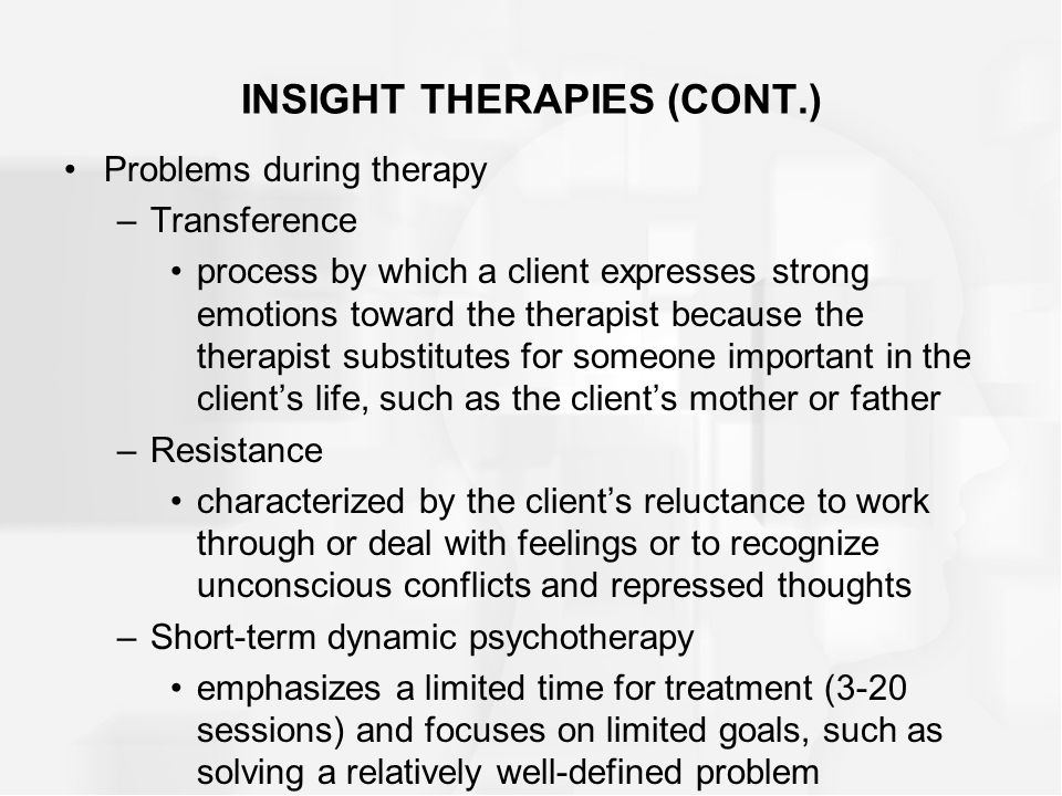 INSIGHT THERAPIES (CONT.) Problems during therapy –Transference process by which a client expresses strong emotions toward the therapist because the therapist substitutes for someone important in the client’s life, such as the client’s mother or father –Resistance characterized by the client’s reluctance to work through or deal with feelings or to recognize unconscious conflicts and repressed thoughts –Short-term dynamic psychotherapy emphasizes a limited time for treatment (3-20 sessions) and focuses on limited goals, such as solving a relatively well-defined problem