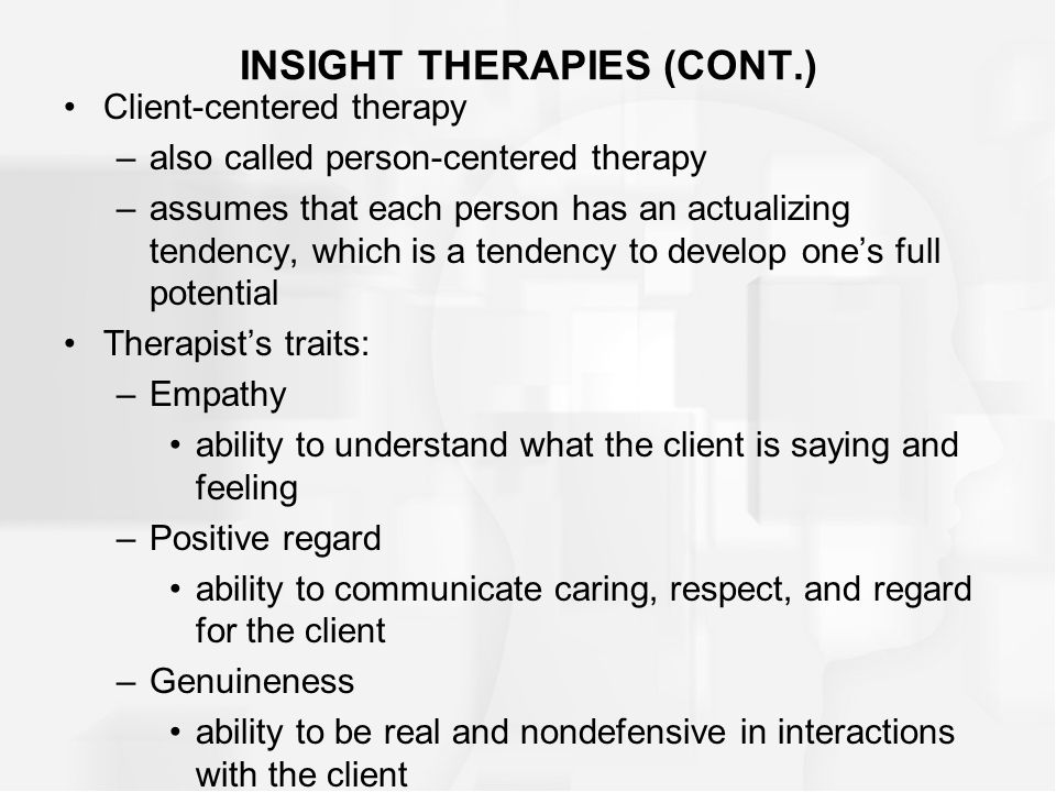 INSIGHT THERAPIES (CONT.) Client-centered therapy –also called person-centered therapy –assumes that each person has an actualizing tendency, which is a tendency to develop one’s full potential Therapist’s traits: –Empathy ability to understand what the client is saying and feeling –Positive regard ability to communicate caring, respect, and regard for the client –Genuineness ability to be real and nondefensive in interactions with the client