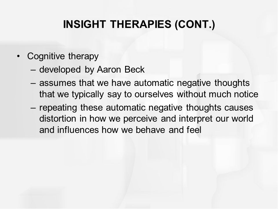 INSIGHT THERAPIES (CONT.) Cognitive therapy –developed by Aaron Beck –assumes that we have automatic negative thoughts that we typically say to ourselves without much notice –repeating these automatic negative thoughts causes distortion in how we perceive and interpret our world and influences how we behave and feel