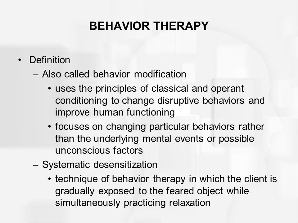BEHAVIOR THERAPY Definition –Also called behavior modification uses the principles of classical and operant conditioning to change disruptive behaviors and improve human functioning focuses on changing particular behaviors rather than the underlying mental events or possible unconscious factors –Systematic desensitization technique of behavior therapy in which the client is gradually exposed to the feared object while simultaneously practicing relaxation