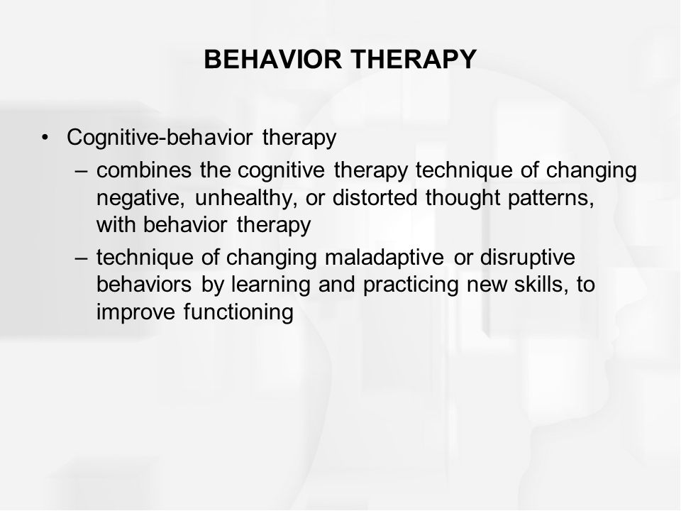 BEHAVIOR THERAPY Cognitive-behavior therapy –combines the cognitive therapy technique of changing negative, unhealthy, or distorted thought patterns, with behavior therapy –technique of changing maladaptive or disruptive behaviors by learning and practicing new skills, to improve functioning