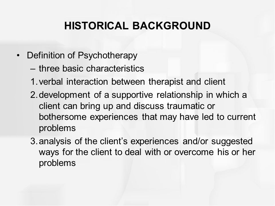 HISTORICAL BACKGROUND Definition of Psychotherapy –three basic characteristics 1.verbal interaction between therapist and client 2.development of a supportive relationship in which a client can bring up and discuss traumatic or bothersome experiences that may have led to current problems 3.analysis of the client’s experiences and/or suggested ways for the client to deal with or overcome his or her problems