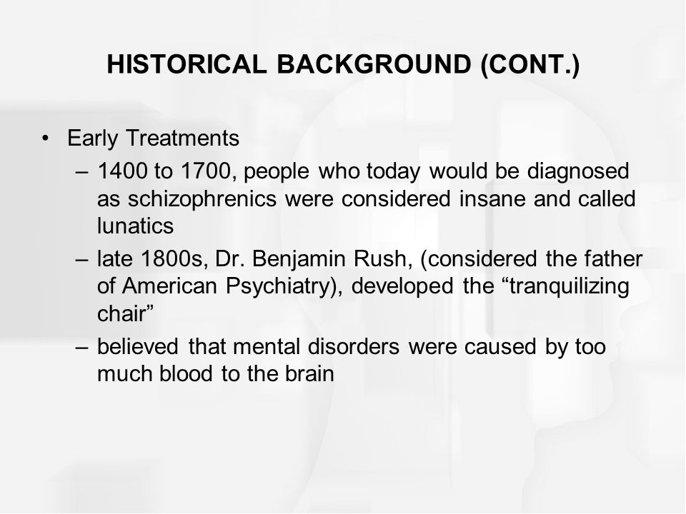HISTORICAL BACKGROUND (CONT.) Early Treatments –1400 to 1700, people who today would be diagnosed as schizophrenics were considered insane and called lunatics –late 1800s, Dr.