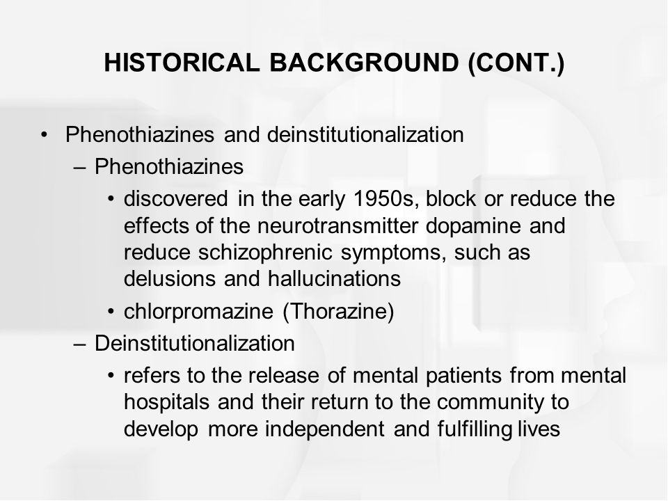 HISTORICAL BACKGROUND (CONT.) Phenothiazines and deinstitutionalization –Phenothiazines discovered in the early 1950s, block or reduce the effects of the neurotransmitter dopamine and reduce schizophrenic symptoms, such as delusions and hallucinations chlorpromazine (Thorazine) –Deinstitutionalization refers to the release of mental patients from mental hospitals and their return to the community to develop more independent and fulfilling lives