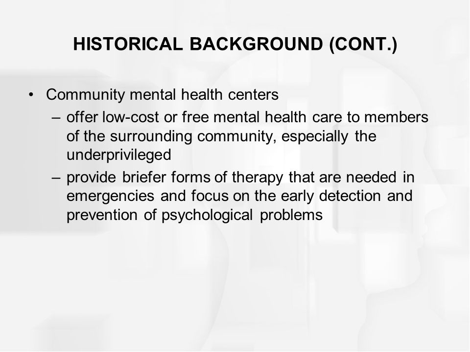HISTORICAL BACKGROUND (CONT.) Community mental health centers –offer low-cost or free mental health care to members of the surrounding community, especially the underprivileged –provide briefer forms of therapy that are needed in emergencies and focus on the early detection and prevention of psychological problems