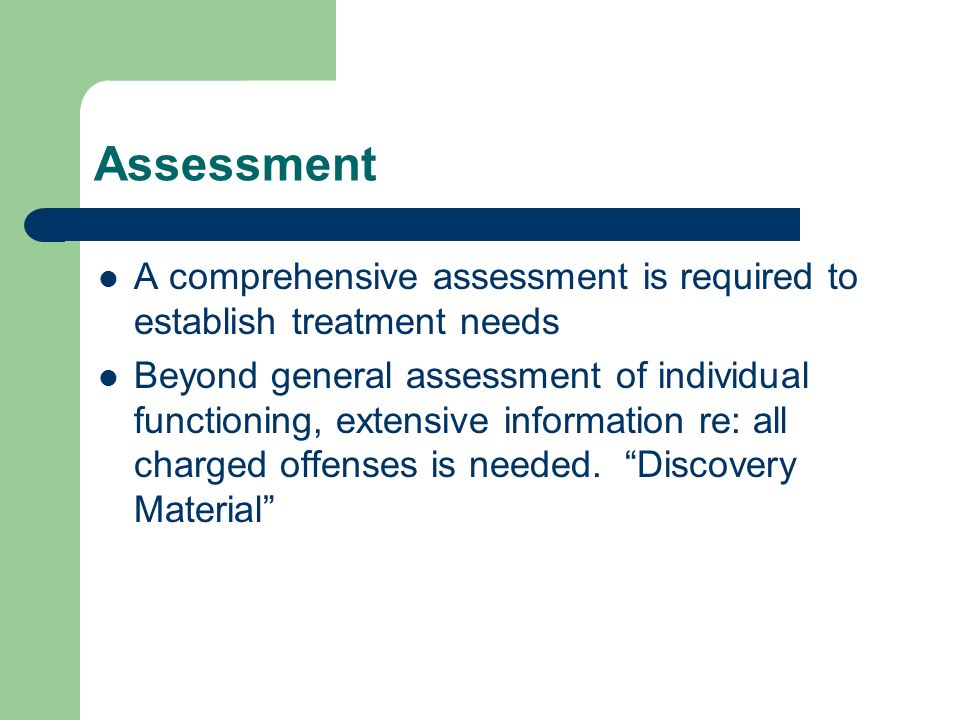 Assessment A comprehensive assessment is required to establish treatment needs Beyond general assessment of individual functioning, extensive information re: all charged offenses is needed.