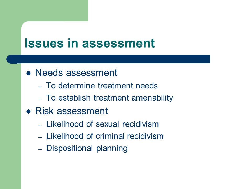 Issues in assessment Needs assessment – To determine treatment needs – To establish treatment amenability Risk assessment – Likelihood of sexual recidivism – Likelihood of criminal recidivism – Dispositional planning