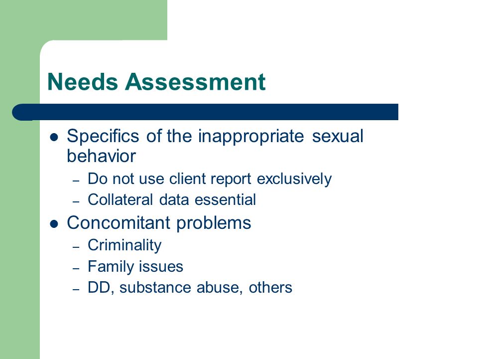 Needs Assessment Specifics of the inappropriate sexual behavior – Do not use client report exclusively – Collateral data essential Concomitant problems – Criminality – Family issues – DD, substance abuse, others
