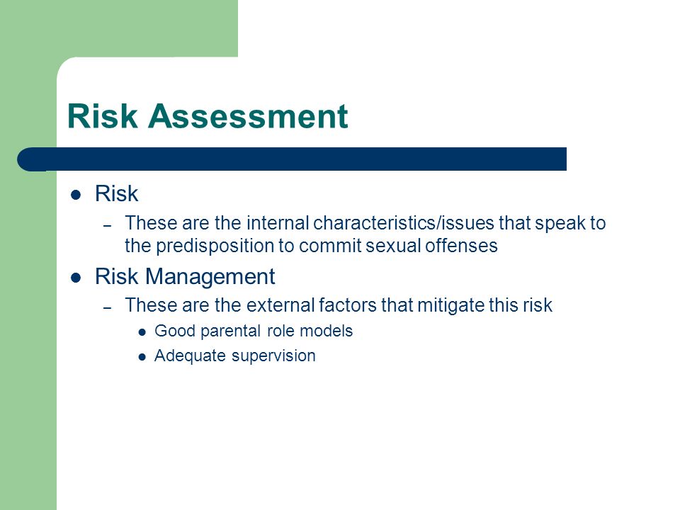 Risk Assessment Risk – These are the internal characteristics/issues that speak to the predisposition to commit sexual offenses Risk Management – These are the external factors that mitigate this risk Good parental role models Adequate supervision