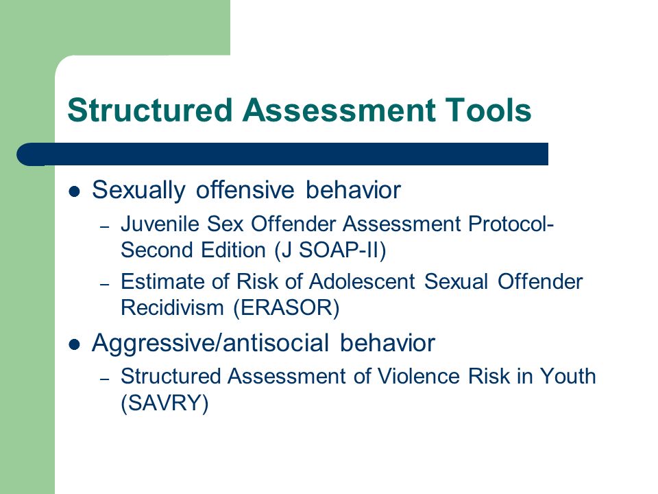 Structured Assessment Tools Sexually offensive behavior – Juvenile Sex Offender Assessment Protocol- Second Edition (J SOAP-II) – Estimate of Risk of Adolescent Sexual Offender Recidivism (ERASOR) Aggressive/antisocial behavior – Structured Assessment of Violence Risk in Youth (SAVRY)